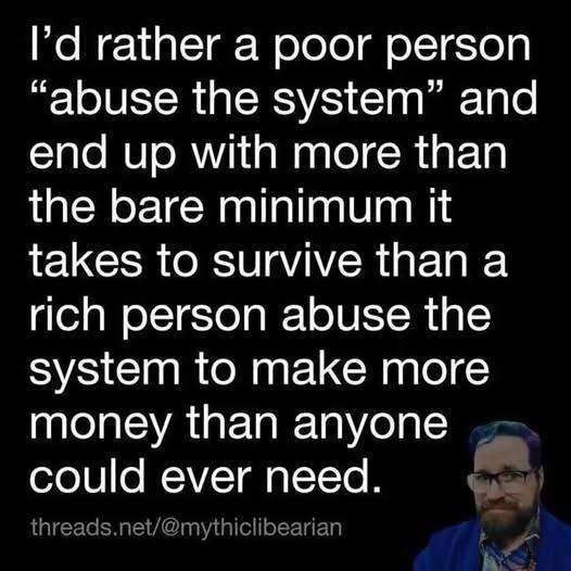 I'd rather a poor person "abuse the system" and end up with more than the bare minimum it takes to survive than a rich person abuse the system to make more money than anyone could ever need. 

threads.net/@mythiclibearian